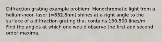 Diffraction grating example problem: Monochromatic light from a helium-neon laser (=632.8nm) shines at a <a href='https://www.questionai.com/knowledge/kIh722csLJ-right-angle' class='anchor-knowledge'>right angle</a> to the surface of a diffraction grating that contains 150,500 lines/m. Find the angles at which one would observe the first and second order maxima.