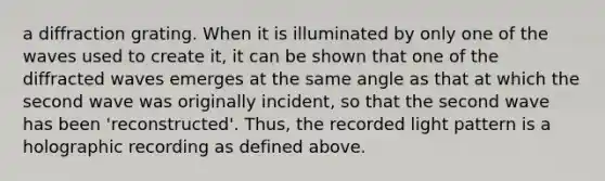 a diffraction grating. When it is illuminated by only one of the waves used to create it, it can be shown that one of the diffracted waves emerges at the same angle as that at which the second wave was originally incident, so that the second wave has been 'reconstructed'. Thus, the recorded light pattern is a holographic recording as defined above.