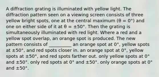 A diffraction grating is illuminated with yellow light. The diffraction pattern seen on a viewing screen consists of three yellow bright spots, one at the central maximum (θ = 0°) and one on either side of it at θ = ±50°. Then the grating is simultaneously illuminated with red light. Where a red and a yellow spot overlap, an orange spot is produced. The new pattern consists of __________ an orange spot at 0°, yellow spots at ±50°, and red spots closer in. an orange spot at 0°, yellow spots at ±50°, and red spots farther out. only yellow spots at 0° and ±50°. only red spots at 0° and ±50°. only orange spots at 0° and ±50°.