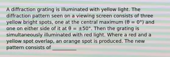 A diffraction grating is illuminated with yellow light. The diffraction pattern seen on a viewing screen consists of three yellow bright spots, one at the central maximum (θ = 0°) and one on either side of it at θ = ±50°. Then the grating is simultaneously illuminated with red light. Where a red and a yellow spot overlap, an orange spot is produced. The new pattern consists of __________