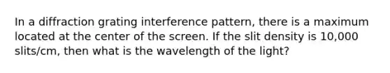 In a diffraction grating interference pattern, there is a maximum located at the center of the screen. If the slit density is 10,000 slits/cm, then what is the wavelength of the light?