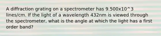 A diffraction grating on a spectrometer has 9.500x10^3 lines/cm. If the light of a wavelength 432nm is viewed through the spectrometer, what is the angle at which the light has a first order band?