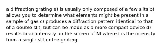 a diffraction grating a) is usually only composed of a few slits b) allows you to determine what elements might be present in a sample of gas c) produces a diffraction pattern identical to that of a double slit, but can be made as a more compact device d) results in an intensity on the screen of NI where I is the intensity from a single slit in the grating