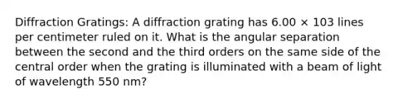 Diffraction Gratings: A diffraction grating has 6.00 × 103 lines per centimeter ruled on it. What is the angular separation between the second and the third orders on the same side of the central order when the grating is illuminated with a beam of light of wavelength 550 nm?