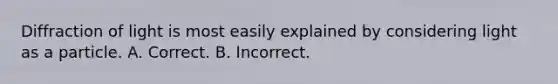 Diffraction of light is most easily explained by considering light as a particle. A. Correct. B. Incorrect.