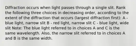 Diffraction occurs when light passes through a single slit. Rank the following three choices in decreasing order, according to the extent of the diffraction that occurs (largest diffraction first): A - blue light, narrow slit B - red light, narrow slit C - blue light, wide slit Note: The blue light referred to in choices A and C is the same wavelength. Also, the narrow slit referred to in choices A and B is the same width.