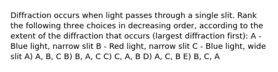 Diffraction occurs when light passes through a single slit. Rank the following three choices in decreasing order, according to the extent of the diffraction that occurs (largest diffraction first): A - Blue light, narrow slit B - Red light, narrow slit C - Blue light, wide slit A) A, B, C B) B, A, C C) C, A, B D) A, C, B E) B, C, A