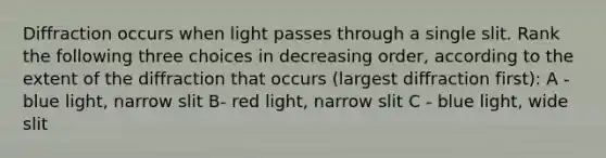 Diffraction occurs when light passes through a single slit. Rank the following three choices in decreasing order, according to the extent of the diffraction that occurs (largest diffraction first): A - blue light, narrow slit B- red light, narrow slit C - blue light, wide slit