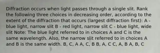 Diffraction occurs when light passes through a single slit. Rank the following three choices in decreasing order, according to the extent of the diffraction that occurs (largest diffraction first): A - blue light, narrow slit B - red light, narrow slit C - blue light, wide slit Note: The blue light referred to in choices A and C is the same wavelength. Also, the narrow slit referred to in choices A and B is the same width. B, C, A A, C, B B, A, C C, A, B A, B, C