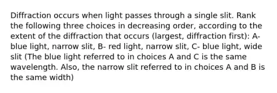 Diffraction occurs when light passes through a single slit. Rank the following three choices in decreasing order, according to the extent of the diffraction that occurs (largest, diffraction first): A- blue light, narrow slit, B- red light, narrow slit, C- blue light, wide slit (The blue light referred to in choices A and C is the same wavelength. Also, the narrow slit referred to in choices A and B is the same width)