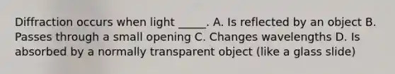 Diffraction occurs when light _____. A. Is reflected by an object B. Passes through a small opening C. Changes wavelengths D. Is absorbed by a normally transparent object (like a glass slide)