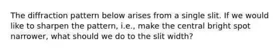 The diffraction pattern below arises from a single slit. If we would like to sharpen the pattern, i.e., make the central bright spot narrower, what should we do to the slit width?