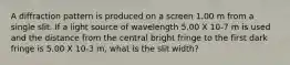 A diffraction pattern is produced on a screen 1.00 m from a single slit. If a light source of wavelength 5.00 X 10-7 m is used and the distance from the central bright fringe to the first dark fringe is 5.00 X 10-3 m, what is the slit width?