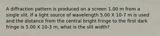 A diffraction pattern is produced on a screen 1.00 m from a single slit. If a light source of wavelength 5.00 X 10-7 m is used and the distance from the central bright fringe to the first dark fringe is 5.00 X 10-3 m, what is the slit width?