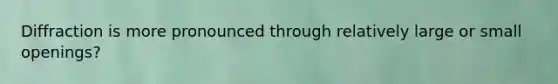 Diffraction is more pronounced through relatively large or small openings?