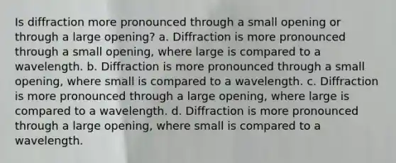 Is diffraction more pronounced through a small opening or through a large opening? a. Diffraction is more pronounced through a small opening, where large is compared to a wavelength. b. Diffraction is more pronounced through a small opening, where small is compared to a wavelength. c. Diffraction is more pronounced through a large opening, where large is compared to a wavelength. d. Diffraction is more pronounced through a large opening, where small is compared to a wavelength.