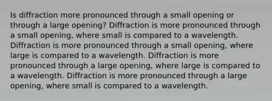 Is diffraction more pronounced through a small opening or through a large opening? Diffraction is more pronounced through a small opening, where small is compared to a wavelength. Diffraction is more pronounced through a small opening, where large is compared to a wavelength. Diffraction is more pronounced through a large opening, where large is compared to a wavelength. Diffraction is more pronounced through a large opening, where small is compared to a wavelength.