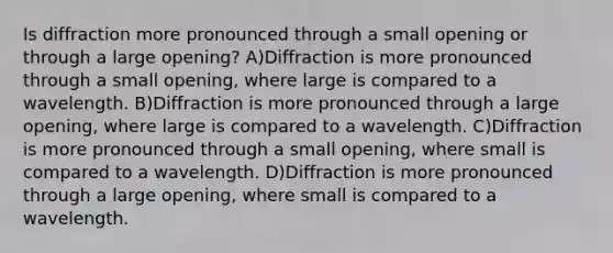 Is diffraction more pronounced through a small opening or through a large opening? A)Diffraction is more pronounced through a small opening, where large is compared to a wavelength. B)Diffraction is more pronounced through a large opening, where large is compared to a wavelength. C)Diffraction is more pronounced through a small opening, where small is compared to a wavelength. D)Diffraction is more pronounced through a large opening, where small is compared to a wavelength.