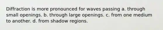 Diffraction is more pronounced for waves passing a. through small openings. b. through large openings. c. from one medium to another. d. from shadow regions.