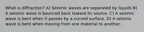 What is diffraction? A) <a href='https://www.questionai.com/knowledge/kRzCHPc0qf-seismic-waves' class='anchor-knowledge'>seismic waves</a> are separated by liquids B) A seismic wave is bounced back toward its source. C) A seismic wave is bent when it passes by a <a href='https://www.questionai.com/knowledge/kqgmgcXHaC-curved-surface' class='anchor-knowledge'>curved surface</a>. D) A seismic wave is bent when moving from one material to another.