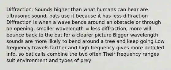 Diffraction: Sounds higher than what humans can hear are ultrasonic sound, bats use it because it has less diffraction Diffraction is when a wave bends around an obstacle or through an opening, smaller wavelength = less diffraction, more will bounce back to the bat for a clearer picture Bigger wavelength sounds are more likely to bend around a tree and keep going Low frequency travels farther and high frequency gives more detailed info, so bat calls combine the two often Their frequency ranges suit environment and types of prey