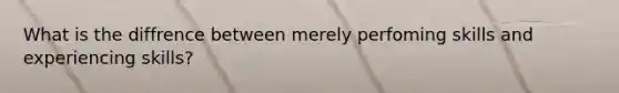 What is the diffrence between merely perfoming skills and experiencing skills?