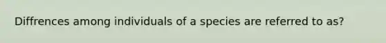 Diffrences among individuals of a species are referred to as?