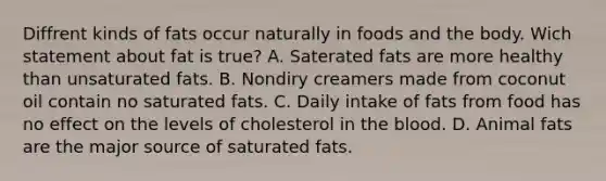 Diffrent kinds of fats occur naturally in foods and the body. Wich statement about fat is true? A. Saterated fats are more healthy than unsaturated fats. B. Nondiry creamers made from coconut oil contain no saturated fats. C. Daily intake of fats from food has no effect on the levels of cholesterol in the blood. D. Animal fats are the major source of saturated fats.