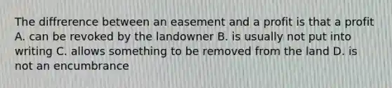 The diffrerence between an easement and a profit is that a profit A. can be revoked by the landowner B. is usually not put into writing C. allows something to be removed from the land D. is not an encumbrance