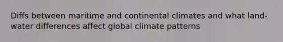 Diffs between maritime and continental climates and what land-water differences affect global climate patterns