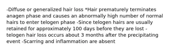 -Diffuse or generalized hair loss *Hair prematurely terminates anagen phase and causes an abnormally high number of normal hairs to enter telogen phase -Since telogen hairs are usually retained for approximately 100 days before they are lost - telogen hair loss occurs about 3 months after the precipitating event -Scarring and inflammation are absent