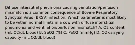 Diffuse interstitial pneumonia causing ventilation/perfusion mismatch is a common consequence of Bovine Respiratory Syncytial Virus (BRSV) infection. Which parameter is most likely to be within normal limits in a cow with diffuse interstitial pneumonia and ventilation/perfusion mismatch? A. O2 content (mL O2/dL blood) B. SaO2 (%) C. PaO2 (mmHg) D. O2 carrying capacity (mL O2/dL blood)