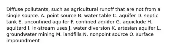 Diffuse pollutants, such as agricultural runoff that are not from a single source. A. point source B. water table C. aquifer D. septic tank E. unconfined aquifer F. confined aquifer G. aquiclude H. aquitard I. in-stream uses J. water diversion K. artesian aquifer L. groundwater mining M. landfills N. nonpoint source O. surface impoundment