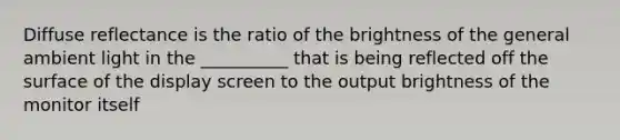 Diffuse reflectance is the ratio of the brightness of the general ambient light in the __________ that is being reflected off the surface of the display screen to the output brightness of the monitor itself