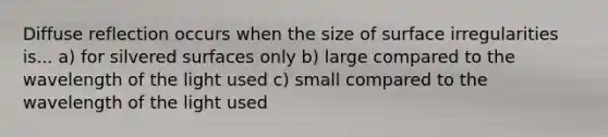 Diffuse reflection occurs when the size of surface irregularities is... a) for silvered surfaces only b) large compared to the wavelength of the light used c) small compared to the wavelength of the light used