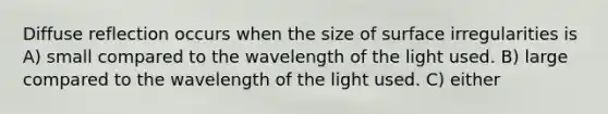 Diffuse reflection occurs when the size of surface irregularities is A) small compared to the wavelength of the light used. B) large compared to the wavelength of the light used. C) either