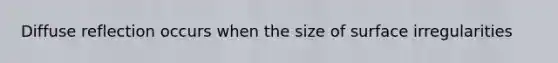 Diffuse reflection occurs when the size of surface irregularities