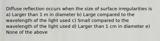 Diffuse reflection occurs when the size of surface irregularities is a) Larger than 1 m in diameter b) Large compared to the wavelength of the light used c) Small compared to the wavelength of the light used d) Larger than 1 cm in diameter e) None of the above