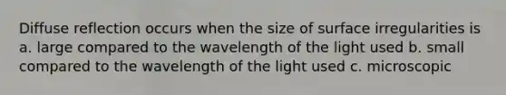 Diffuse reflection occurs when the size of surface irregularities is a. large compared to the wavelength of the light used b. small compared to the wavelength of the light used c. microscopic