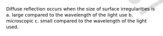 Diffuse reflection occurs when the size of surface irregularities is a. large compared to the wavelength of the light use b. microscopic c. small compared to the wavelength of the light used.