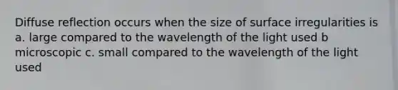 Diffuse reflection occurs when the size of surface irregularities is a. large compared to the wavelength of the light used b microscopic c. small compared to the wavelength of the light used