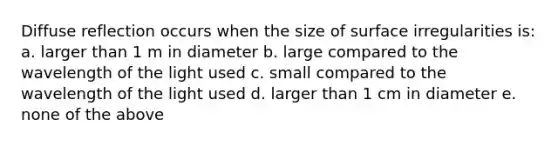 Diffuse reflection occurs when the size of surface irregularities is: a. larger than 1 m in diameter b. large compared to the wavelength of the light used c. small compared to the wavelength of the light used d. larger than 1 cm in diameter e. none of the above