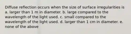 Diffuse reflection occurs when the size of surface irregularities is a. larger than 1 m in diameter. b. large compared to the wavelength of the light used. c. small compared to the wavelength of the light used. d. larger than 1 cm in diameter. e. none of the above