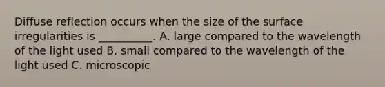 Diffuse reflection occurs when the size of the surface irregularities is __________. A. large compared to the wavelength of the light used B. small compared to the wavelength of the light used C. microscopic