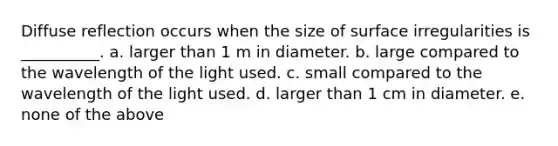 Diffuse reflection occurs when the size of surface irregularities is __________. a. larger than 1 m in diameter. b. large compared to the wavelength of the light used. c. small compared to the wavelength of the light used. d. larger than 1 cm in diameter. e. none of the above