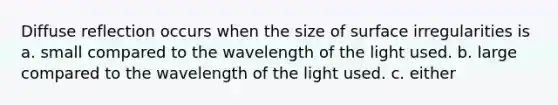 Diffuse reflection occurs when the size of surface irregularities is a. small compared to the wavelength of the light used. b. large compared to the wavelength of the light used. c. either