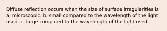 Diffuse reflection occurs when the size of surface irregularities is a. microscopic. b. small compared to the wavelength of the light used. c. large compared to the wavelength of the light used.