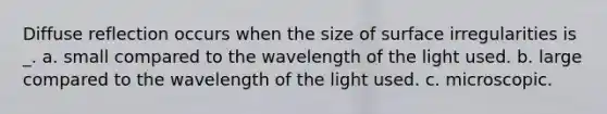 Diffuse reflection occurs when the size of surface irregularities is _. a. small compared to the wavelength of the light used. b. large compared to the wavelength of the light used. c. microscopic.