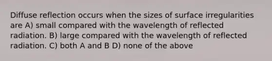 Diffuse reflection occurs when the sizes of surface irregularities are A) small compared with the wavelength of reflected radiation. B) large compared with the wavelength of reflected radiation. C) both A and B D) none of the above