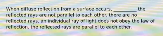 When diffuse reflection from a surface occurs, __________ the reflected rays are not parallel to each other. there are no reflected rays. an individual ray of light does not obey the law of reflection. the reflected rays are parallel to each other.